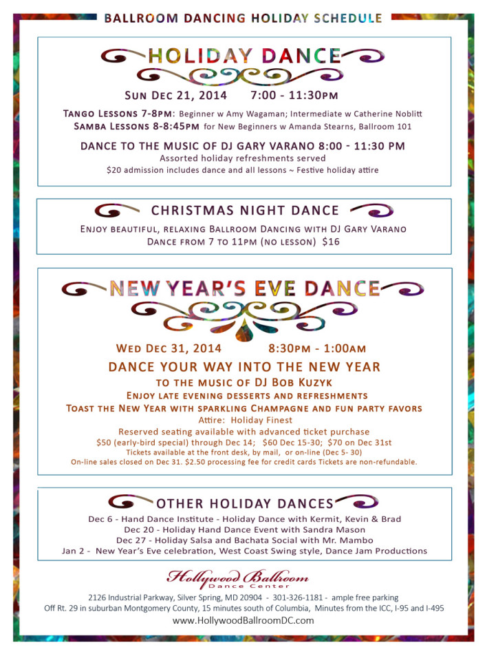 Schedule of Holiday Ballroom and Other Dances 2014 HOLIDAY SCHEDULE for BALLROOM DANCING  At Hollywood Ballroom Dance Center 2014,HOLIDAY DANCE: Sun Dec 21, 2014,  7:00 - 11:30pm, Tango Lessons 7-8pm: Beginner w Amy Wagaman; Intermediate w Catherine Noblitt, Samba Lessons 8-8:45pm for New Beginners w Amanda Stearns, Ballroom 101, Dance to the music of DJ Gary Varano 8:00 - 11:30 pm, Assorted holiday refreshments served; $20 admission includes dance and all lessons ~ Festive holiday attire.Christmas Night Dance, Dec 25, 2014,  Dance from 7 to 11pm (no lesson), Enjoy beautiful, relaxing Ballroom Dancing with DJ Gary Varano $16.NEW YEAR’S EVE DANCE: Wed Dec 31, 2014,  8:30pm - 1:00am, Dance your way into the New Year to the music of DJ Bob Kuzyk,  Enjoy late evening desserts and refreshments; Toast the New Year with sparkling Champagne and fun party favors. Attire:  Holiday Finest; Reserved seating available with advanced ticket purchase; $50 (early-bird special) through Dec 14;   $60 Dec 15-30;  $70 on Dec 31st. Tickets available at the front desk, by mail,  or on-line (Dec 5- 30) On-line sales closed on Dec 31. $2.50 processing fee for credit cards Tickets are non-refundable. Other Holiday dancesDec 6 - Hand Dance Institute - Holiday Dance with Kermit, Kevin &amp; Brad. Dec 20 - Holiday Hand Dance Event with Sandra MasonDec 27 - Holiday Salsa and Bachata Social with Mr. Mambo, Jan 2 -  New Year’s Eve celebration, West Coast Swing style, Dance Jam Productions. Hollywood Ballroom Dance Center2126 Industrial Parkway, Silver Spring, MD 20904  -  301-326-1181 -  ample free parking,  Off Rt. 29 in suburban Montgomery County, 15 minutes south of Columbia,  Minutes from the ICC, I-95 and I-495  , www.HollywoodBallroomDC.com</span></h6> &nbsp;